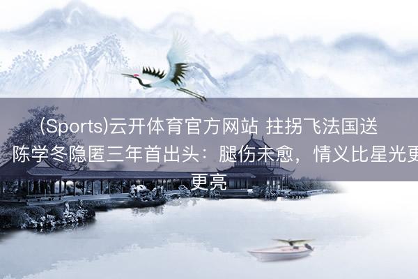 (Sports)云开体育官方网站 拄拐飞法国送嫁！陈学冬隐匿三年首出头：腿伤未愈，情义比星光更亮