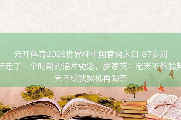 云开体育2026世界杯中国官网入口 87岁刘洵走了，带走了一个时期的港片驰念，罗家英：老天不给我契机再喝茶