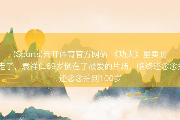(Sports)云开体育官方网站 《功夫》里卖阴私的老翁走了,袁祥仁69岁倒在了最爱的片场,临终还念念拍到100岁