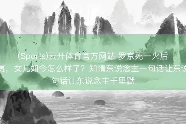 (Sports)云开体育官方网站 罗京死一火后老婆再醮巨贾，女儿如今怎么样了？知情东说念主一句话让东说念主千里默