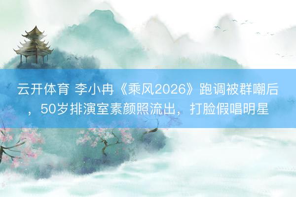 云开体育 李小冉《乘风2026》跑调被群嘲后，50岁排演室素颜照流出，打脸假唱明星
