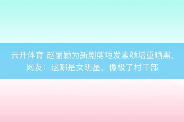 云开体育 赵丽颖为新剧剪短发素颜增重晒黑，网友：这哪是女明星，像极了村干部