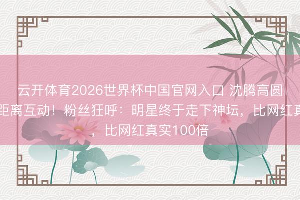 云开体育2026世界杯中国官网入口 沈腾高圆圆红毯零距离互动!粉丝狂呼:明星终于走下神坛,比网红真实100倍