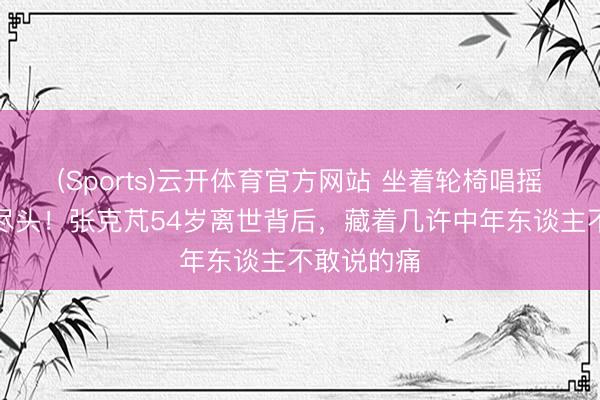 (Sports)云开体育官方网站 坐着轮椅唱摇滚到人命尽头!张克芃54岁离世背后,藏着几许中年东谈主不敢说的痛