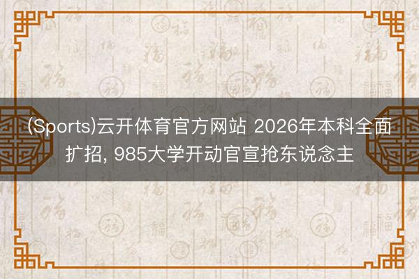 (Sports)云开体育官方网站 2026年本科全面扩招, 985大学开动官宣抢东说念主