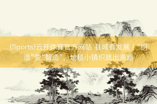 (Sports)云开体育官方网站 县域看发展｜“织造”变“智造”，地毯小镇织就出海路