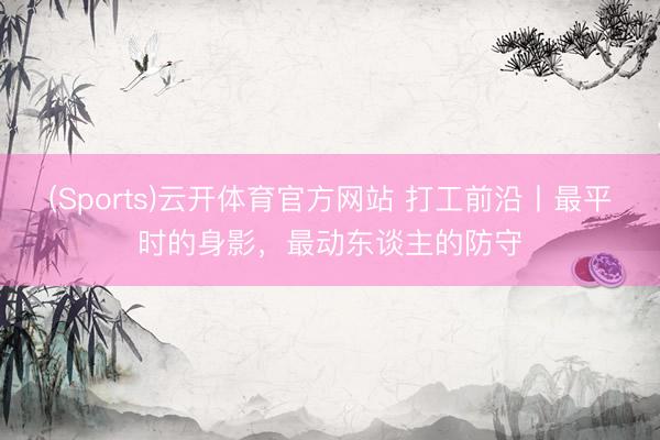 (Sports)云开体育官方网站 打工前沿丨最平时的身影，最动东谈主的防守