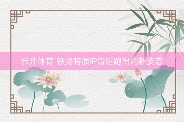 云开体育 铁路特质IP背后跑出的新姿态