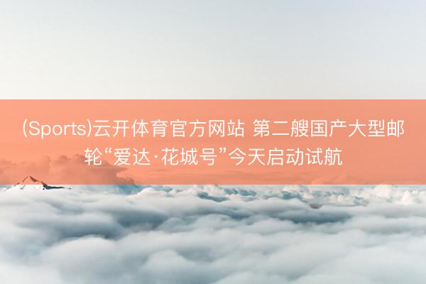 (Sports)云开体育官方网站 第二艘国产大型邮轮“爱达·花城号”今天启动试航
