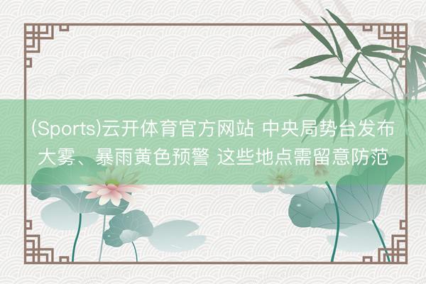 (Sports)云开体育官方网站 中央局势台发布大雾、暴雨黄色预警 这些地点需留意防范