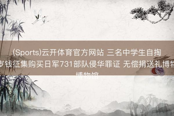(Sports)云开体育官方网站 三名中学生自掏压岁钱征集购买日军731部队侵华罪证 无偿捐送礼博物馆