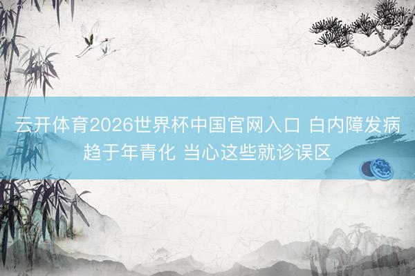 云开体育2026世界杯中国官网入口 白内障发病趋于年青化 当心这些就诊误区