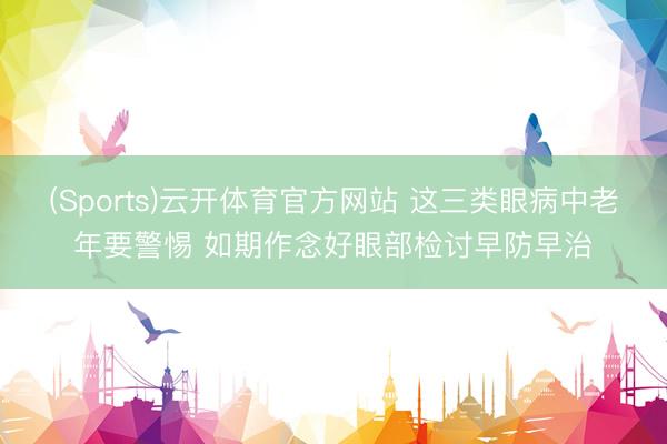 (Sports)云开体育官方网站 这三类眼病中老年要警惕 如期作念好眼部检讨早防早治