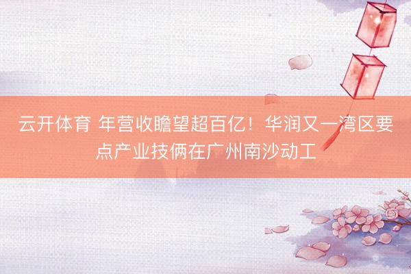 云开体育 年营收瞻望超百亿!华润又一湾区要点产业技俩在广州南沙动工