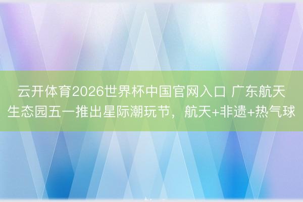 云开体育2026世界杯中国官网入口 广东航天生态园五一推出星际潮玩节,航天+非遗+热气球