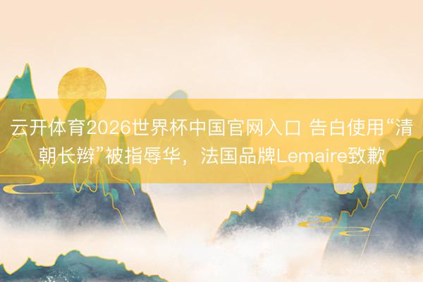 云开体育2026世界杯中国官网入口 告白使用“清朝长辫”被指辱华，法国品牌Lemaire致歉