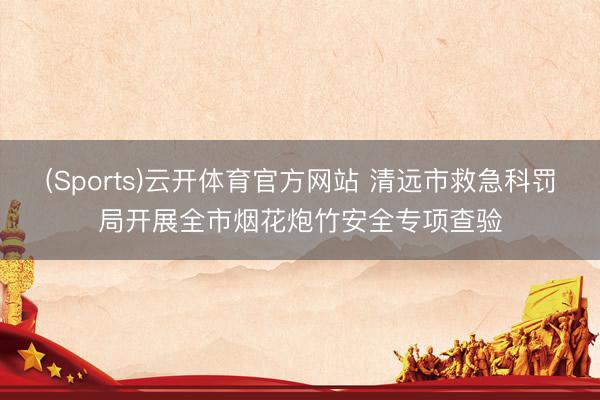 (Sports)云开体育官方网站 清远市救急科罚局开展全市烟花炮竹安全专项查验
