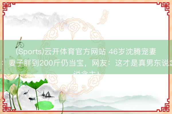 (Sports)云开体育官方网站 46岁沈腾宠妻真相：妻子胖到200斤仍当宝，网友：这才是真男东说念主！