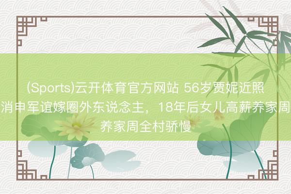 (Sports)云开体育官方网站 56岁贾妮近照曝光！打消申军谊嫁圈外东说念主，18年后女儿高薪养家周全村骄慢
