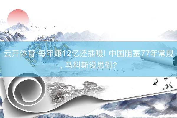 云开体育 每年赚12亿还插嗫! 中国阻塞77年常规， 马科斯没思到?