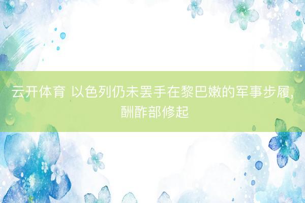 云开体育 以色列仍未罢手在黎巴嫩的军事步履， 酬酢部修起